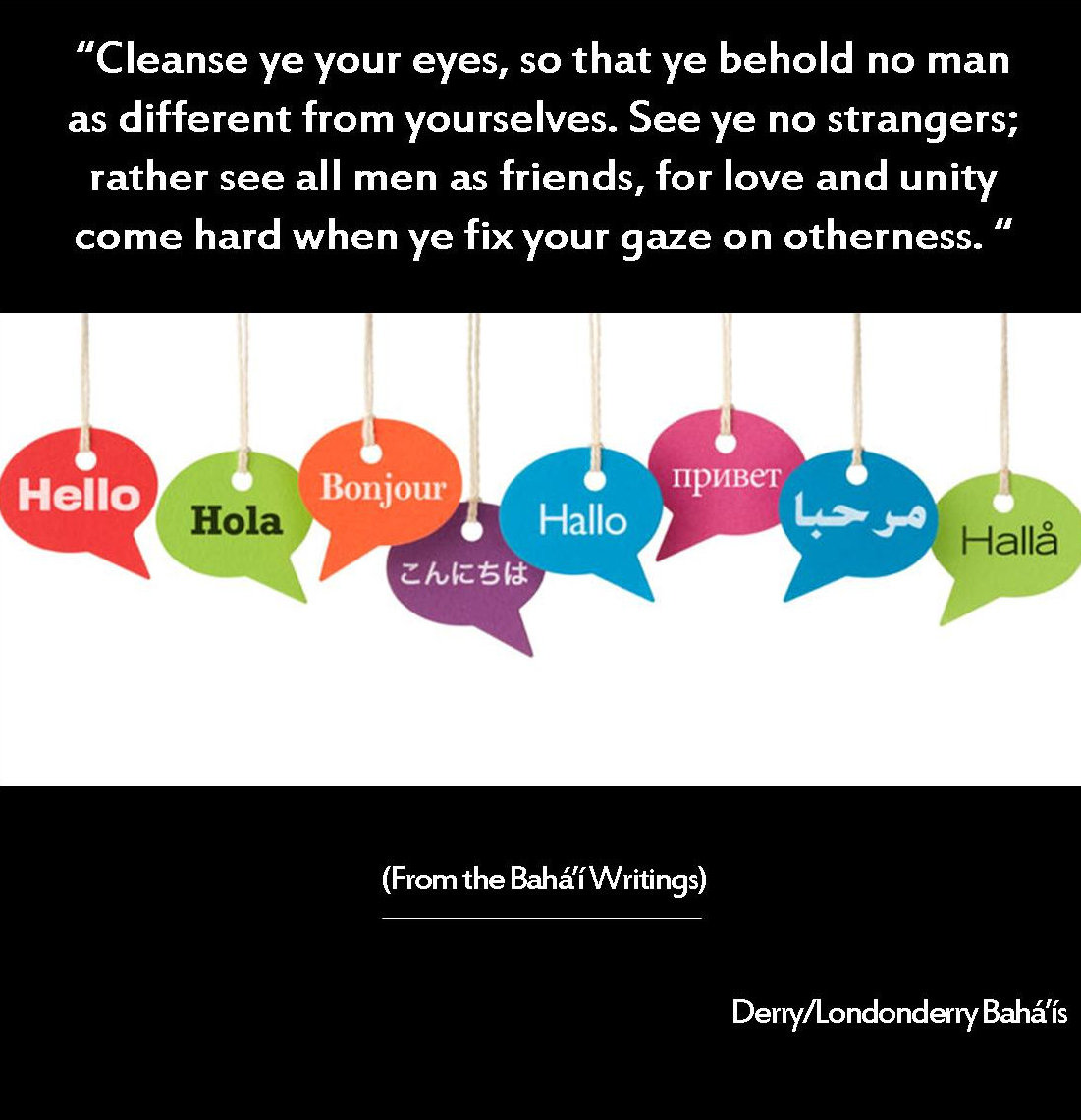 �Cleanse ye your eyes, so that ye behold no man as different from yourselves. See ye no strangers; rather see all men as friends, for love and unity come hard when ye fix your gaze on otherness.��